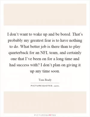 I don’t want to wake up and be bored. That’s probably my greatest fear is to have nothing to do. What better job is there than to play quarterback for an NFL team, and certainly one that I’ve been on for a long time and had success with? I don’t plan on giving it up any time soon Picture Quote #1