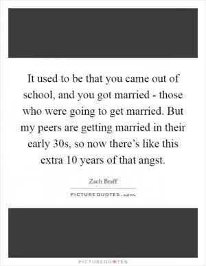 It used to be that you came out of school, and you got married - those who were going to get married. But my peers are getting married in their early 30s, so now there’s like this extra 10 years of that angst Picture Quote #1