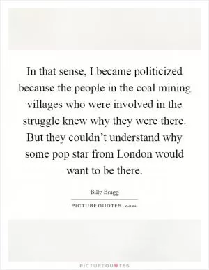 In that sense, I became politicized because the people in the coal mining villages who were involved in the struggle knew why they were there. But they couldn’t understand why some pop star from London would want to be there Picture Quote #1