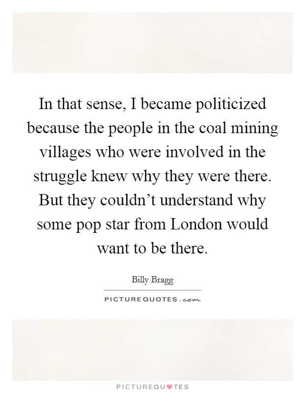 In that sense, I became politicized because the people in the coal mining villages who were involved in the struggle knew why they were there. But they couldn't understand why some pop star from London would want to be there Picture Quote #1