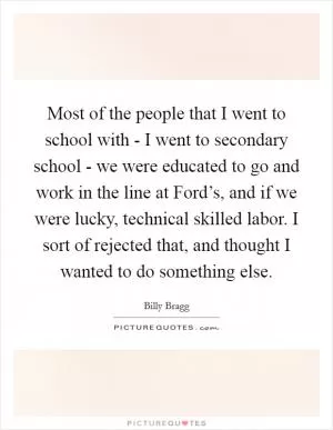 Most of the people that I went to school with - I went to secondary school - we were educated to go and work in the line at Ford’s, and if we were lucky, technical skilled labor. I sort of rejected that, and thought I wanted to do something else Picture Quote #1