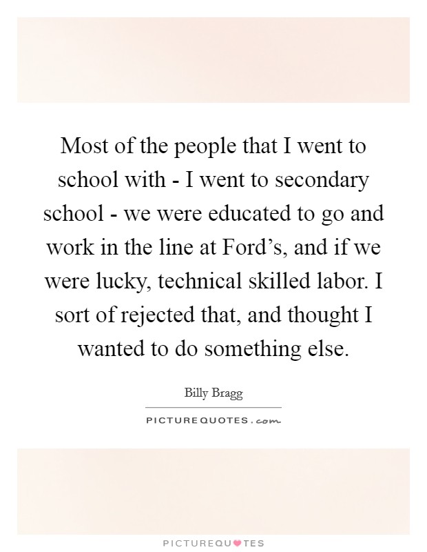 Most of the people that I went to school with - I went to secondary school - we were educated to go and work in the line at Ford's, and if we were lucky, technical skilled labor. I sort of rejected that, and thought I wanted to do something else Picture Quote #1