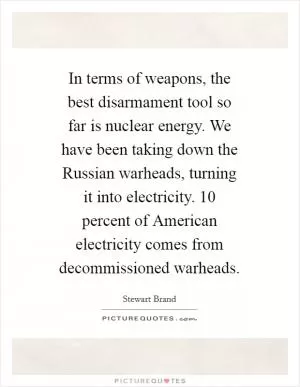 In terms of weapons, the best disarmament tool so far is nuclear energy. We have been taking down the Russian warheads, turning it into electricity. 10 percent of American electricity comes from decommissioned warheads Picture Quote #1