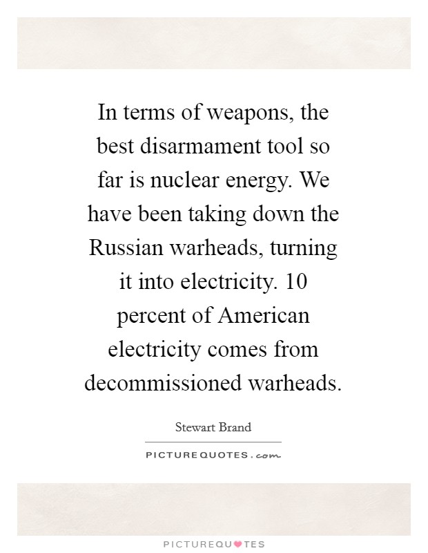 In terms of weapons, the best disarmament tool so far is nuclear energy. We have been taking down the Russian warheads, turning it into electricity. 10 percent of American electricity comes from decommissioned warheads Picture Quote #1