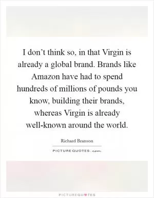 I don’t think so, in that Virgin is already a global brand. Brands like Amazon have had to spend hundreds of millions of pounds you know, building their brands, whereas Virgin is already well-known around the world Picture Quote #1