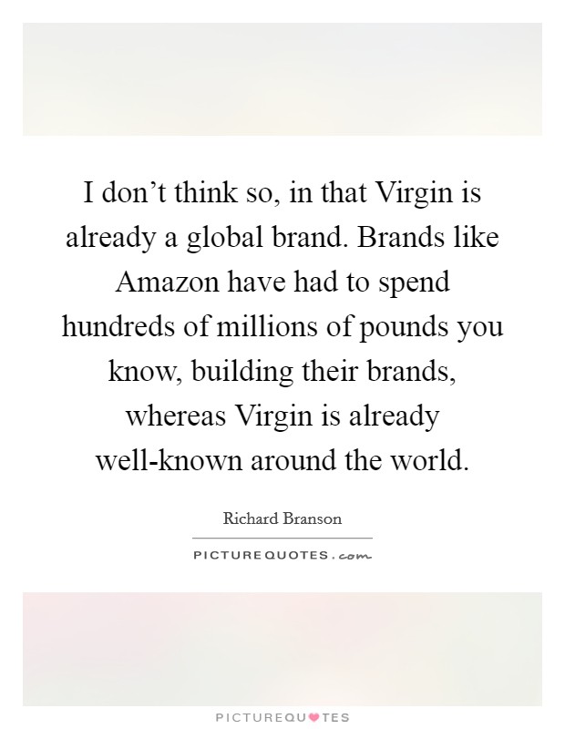 I don't think so, in that Virgin is already a global brand. Brands like Amazon have had to spend hundreds of millions of pounds you know, building their brands, whereas Virgin is already well-known around the world Picture Quote #1