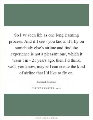 So I’ve seen life as one long learning process. And if I see - you know, if I fly on somebody else’s airline and find the experience is not a pleasant one, which it wasn’t in - 21 years ago, then I’d think, well, you know, maybe I can create the kind of airline that I’d like to fly on Picture Quote #1