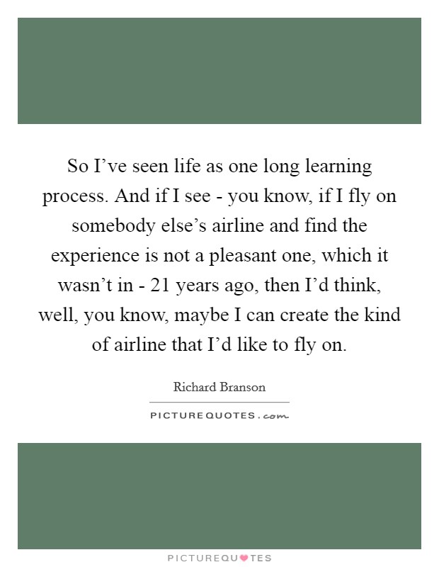 So I've seen life as one long learning process. And if I see - you know, if I fly on somebody else's airline and find the experience is not a pleasant one, which it wasn't in - 21 years ago, then I'd think, well, you know, maybe I can create the kind of airline that I'd like to fly on Picture Quote #1