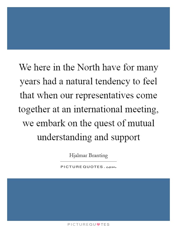 We here in the North have for many years had a natural tendency to feel that when our representatives come together at an international meeting, we embark on the quest of mutual understanding and support Picture Quote #1