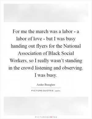 For me the march was a labor - a labor of love - but I was busy handing out flyers for the National Association of Black Social Workers, so I really wasn’t standing in the crowd listening and observing. I was busy Picture Quote #1