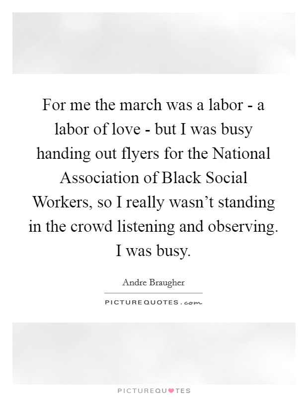 For me the march was a labor - a labor of love - but I was busy handing out flyers for the National Association of Black Social Workers, so I really wasn't standing in the crowd listening and observing. I was busy Picture Quote #1