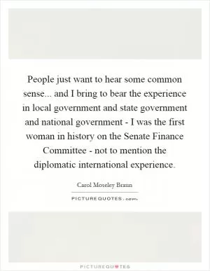 People just want to hear some common sense... and I bring to bear the experience in local government and state government and national government - I was the first woman in history on the Senate Finance Committee - not to mention the diplomatic international experience Picture Quote #1