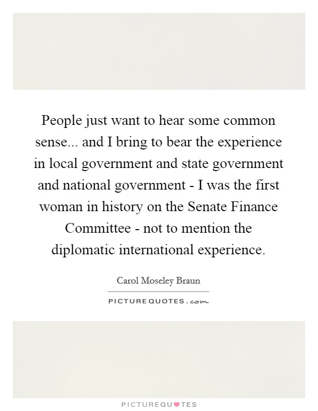 People just want to hear some common sense... and I bring to bear the experience in local government and state government and national government - I was the first woman in history on the Senate Finance Committee - not to mention the diplomatic international experience Picture Quote #1