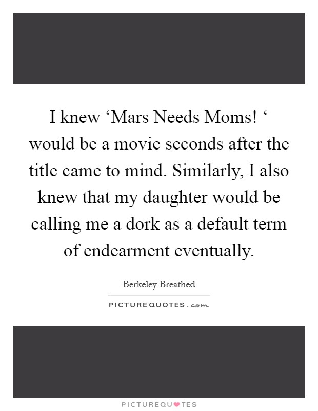 I knew ‘Mars Needs Moms! ‘ would be a movie seconds after the title came to mind. Similarly, I also knew that my daughter would be calling me a dork as a default term of endearment eventually Picture Quote #1