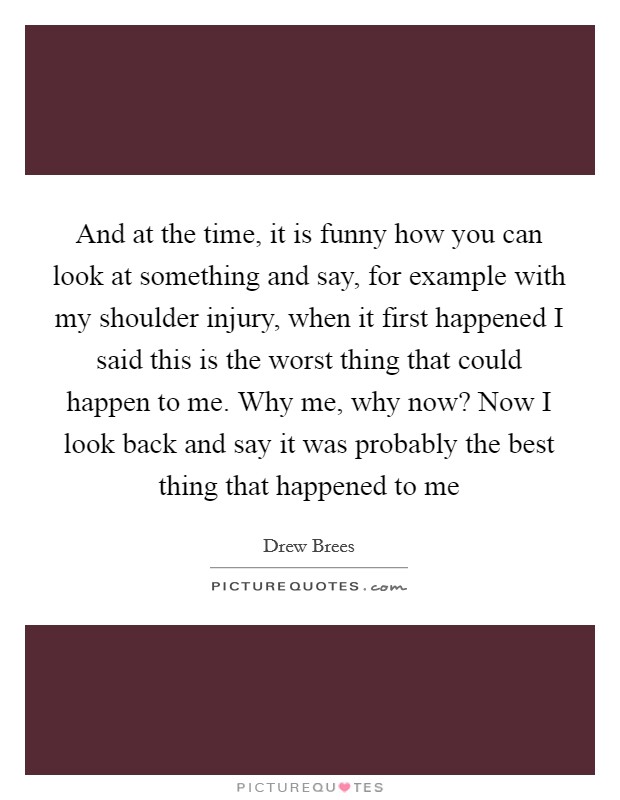 And at the time, it is funny how you can look at something and say, for example with my shoulder injury, when it first happened I said this is the worst thing that could happen to me. Why me, why now? Now I look back and say it was probably the best thing that happened to me Picture Quote #1