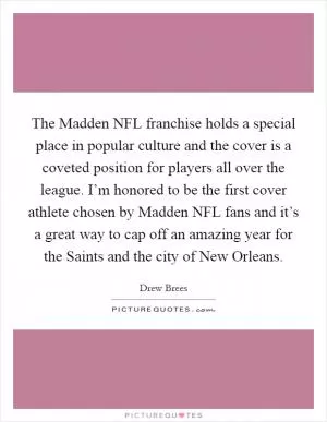 The Madden NFL franchise holds a special place in popular culture and the cover is a coveted position for players all over the league. I’m honored to be the first cover athlete chosen by Madden NFL fans and it’s a great way to cap off an amazing year for the Saints and the city of New Orleans Picture Quote #1