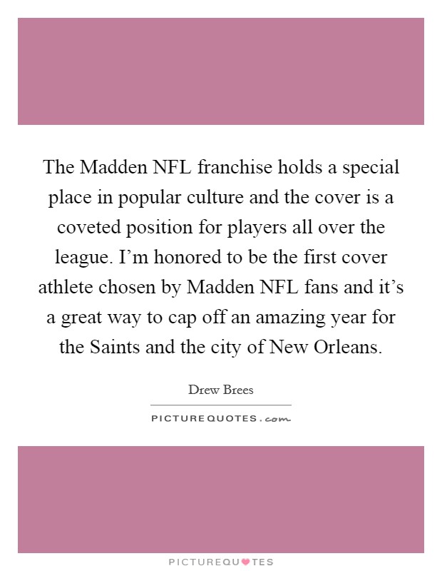 The Madden NFL franchise holds a special place in popular culture and the cover is a coveted position for players all over the league. I'm honored to be the first cover athlete chosen by Madden NFL fans and it's a great way to cap off an amazing year for the Saints and the city of New Orleans Picture Quote #1