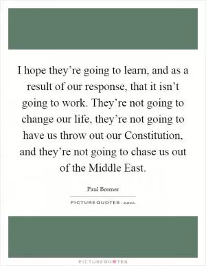 I hope they’re going to learn, and as a result of our response, that it isn’t going to work. They’re not going to change our life, they’re not going to have us throw out our Constitution, and they’re not going to chase us out of the Middle East Picture Quote #1