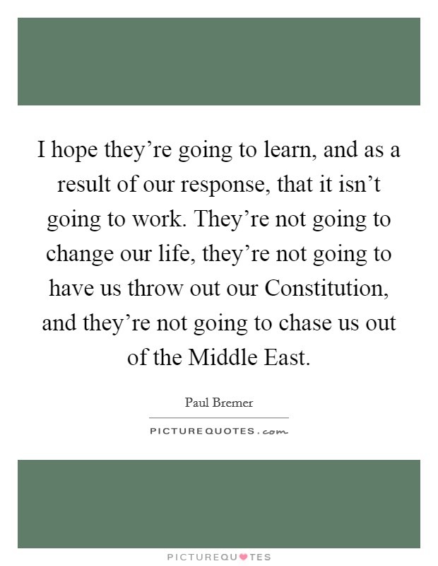 I hope they're going to learn, and as a result of our response, that it isn't going to work. They're not going to change our life, they're not going to have us throw out our Constitution, and they're not going to chase us out of the Middle East Picture Quote #1