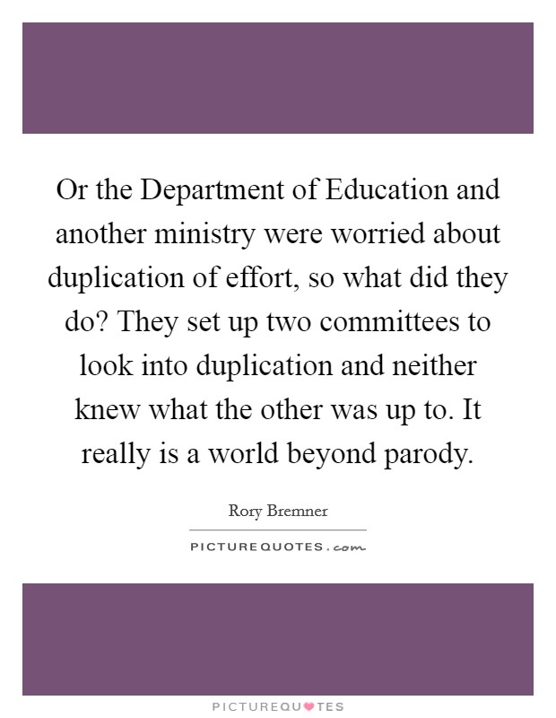 Or the Department of Education and another ministry were worried about duplication of effort, so what did they do? They set up two committees to look into duplication and neither knew what the other was up to. It really is a world beyond parody Picture Quote #1