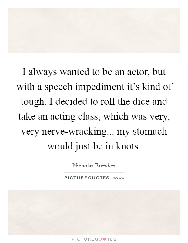 I always wanted to be an actor, but with a speech impediment it's kind of tough. I decided to roll the dice and take an acting class, which was very, very nerve-wracking... my stomach would just be in knots Picture Quote #1