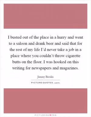 I busted out of the place in a hurry and went to a saloon and drank beer and said that for the rest of my life I’d never take a job in a place where you couldn’t throw cigarette butts on the floor. I was hooked on this writing for newspapers and magazines Picture Quote #1
