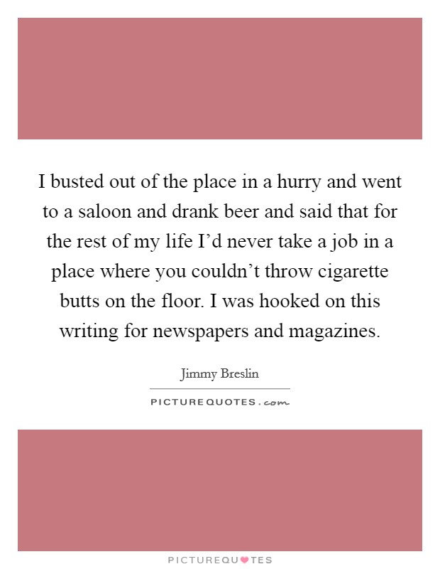 I busted out of the place in a hurry and went to a saloon and drank beer and said that for the rest of my life I'd never take a job in a place where you couldn't throw cigarette butts on the floor. I was hooked on this writing for newspapers and magazines Picture Quote #1