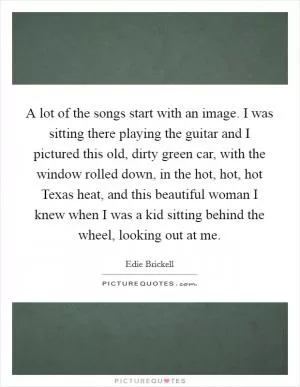 A lot of the songs start with an image. I was sitting there playing the guitar and I pictured this old, dirty green car, with the window rolled down, in the hot, hot, hot Texas heat, and this beautiful woman I knew when I was a kid sitting behind the wheel, looking out at me Picture Quote #1