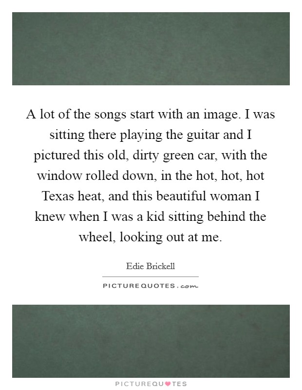 A lot of the songs start with an image. I was sitting there playing the guitar and I pictured this old, dirty green car, with the window rolled down, in the hot, hot, hot Texas heat, and this beautiful woman I knew when I was a kid sitting behind the wheel, looking out at me Picture Quote #1