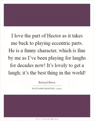 I love the part of Hector as it takes me back to playing eccentric parts. He is a funny character, which is fine by me as I’ve been playing for laughs for decades now! It’s lovely to get a laugh; it’s the best thing in the world! Picture Quote #1