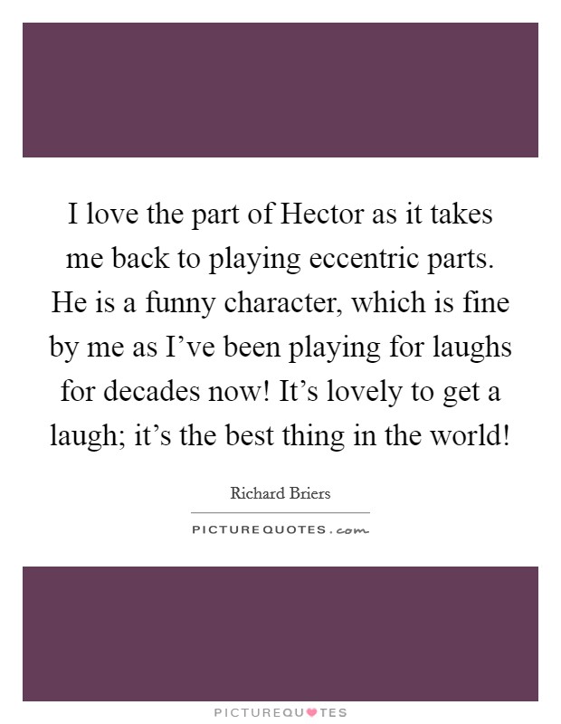 I love the part of Hector as it takes me back to playing eccentric parts. He is a funny character, which is fine by me as I've been playing for laughs for decades now! It's lovely to get a laugh; it's the best thing in the world! Picture Quote #1