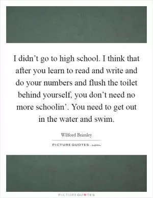 I didn’t go to high school. I think that after you learn to read and write and do your numbers and flush the toilet behind yourself, you don’t need no more schoolin’. You need to get out in the water and swim Picture Quote #1