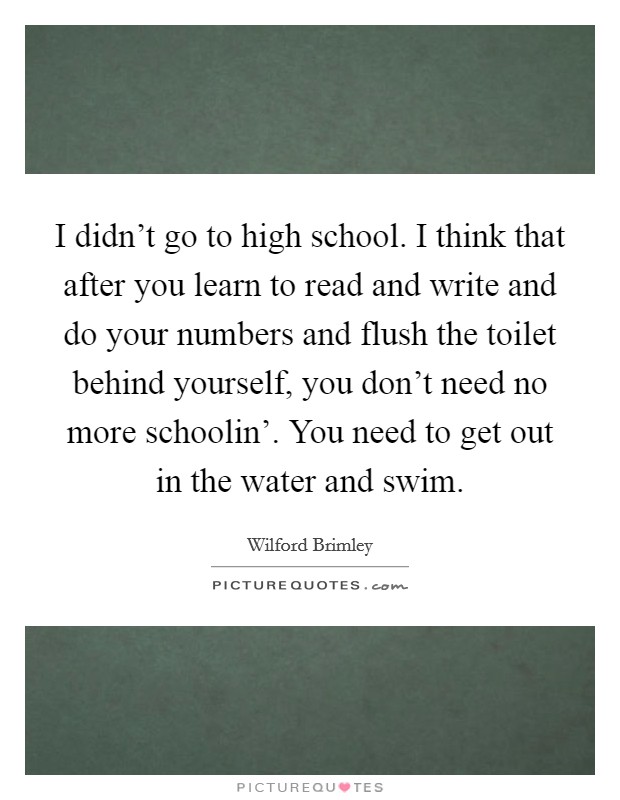 I didn't go to high school. I think that after you learn to read and write and do your numbers and flush the toilet behind yourself, you don't need no more schoolin'. You need to get out in the water and swim Picture Quote #1