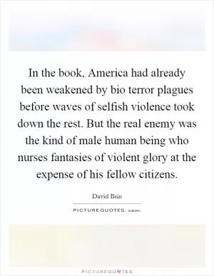 In the book, America had already been weakened by bio terror plagues before waves of selfish violence took down the rest. But the real enemy was the kind of male human being who nurses fantasies of violent glory at the expense of his fellow citizens Picture Quote #1