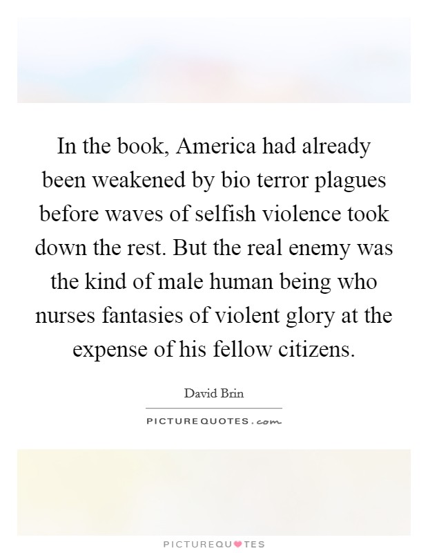 In the book, America had already been weakened by bio terror plagues before waves of selfish violence took down the rest. But the real enemy was the kind of male human being who nurses fantasies of violent glory at the expense of his fellow citizens Picture Quote #1