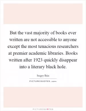 But the vast majority of books ever written are not accessible to anyone except the most tenacious researchers at premier academic libraries. Books written after 1923 quickly disappear into a literary black hole Picture Quote #1