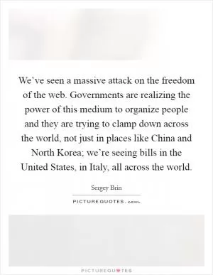 We’ve seen a massive attack on the freedom of the web. Governments are realizing the power of this medium to organize people and they are trying to clamp down across the world, not just in places like China and North Korea; we’re seeing bills in the United States, in Italy, all across the world Picture Quote #1