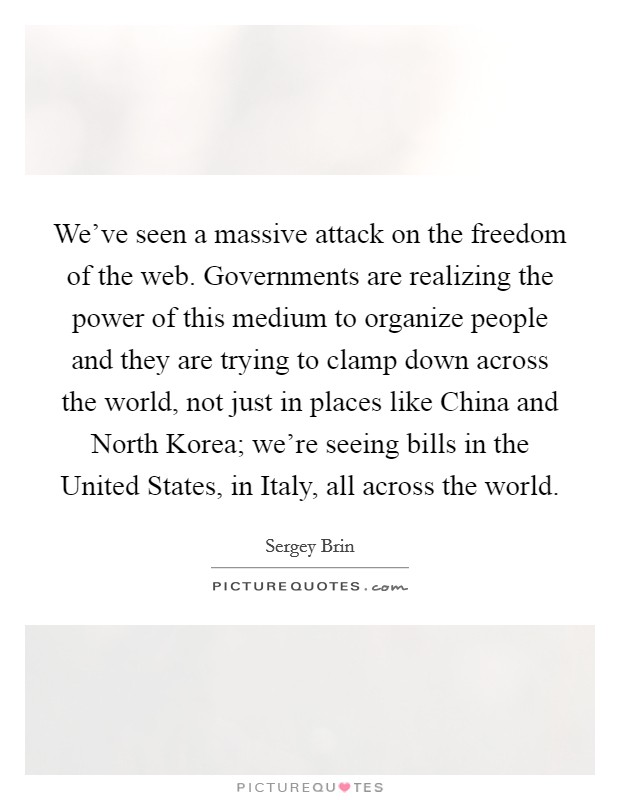 We've seen a massive attack on the freedom of the web. Governments are realizing the power of this medium to organize people and they are trying to clamp down across the world, not just in places like China and North Korea; we're seeing bills in the United States, in Italy, all across the world Picture Quote #1