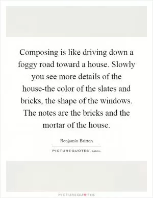 Composing is like driving down a foggy road toward a house. Slowly you see more details of the house-the color of the slates and bricks, the shape of the windows. The notes are the bricks and the mortar of the house Picture Quote #1
