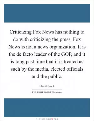 Criticizing Fox News has nothing to do with criticizing the press. Fox News is not a news organization. It is the de facto leader of the GOP, and it is long past time that it is treated as such by the media, elected officials and the public Picture Quote #1