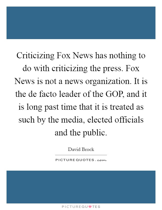 Criticizing Fox News has nothing to do with criticizing the press. Fox News is not a news organization. It is the de facto leader of the GOP, and it is long past time that it is treated as such by the media, elected officials and the public Picture Quote #1
