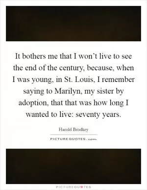It bothers me that I won’t live to see the end of the century, because, when I was young, in St. Louis, I remember saying to Marilyn, my sister by adoption, that that was how long I wanted to live: seventy years Picture Quote #1