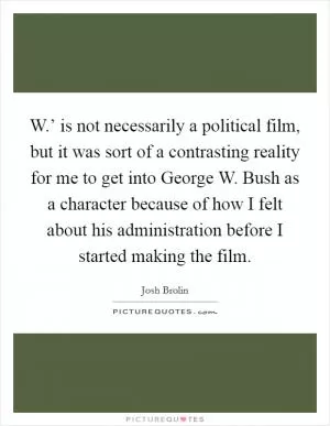 W.’ is not necessarily a political film, but it was sort of a contrasting reality for me to get into George W. Bush as a character because of how I felt about his administration before I started making the film Picture Quote #1