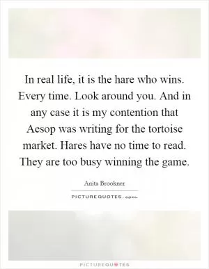 In real life, it is the hare who wins. Every time. Look around you. And in any case it is my contention that Aesop was writing for the tortoise market. Hares have no time to read. They are too busy winning the game Picture Quote #1