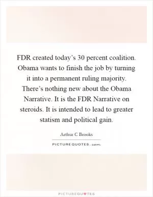 FDR created today’s 30 percent coalition. Obama wants to finish the job by turning it into a permanent ruling majority. There’s nothing new about the Obama Narrative. It is the FDR Narrative on steroids. It is intended to lead to greater statism and political gain Picture Quote #1