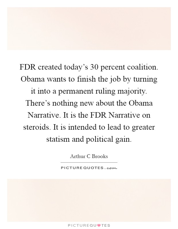FDR created today's 30 percent coalition. Obama wants to finish the job by turning it into a permanent ruling majority. There's nothing new about the Obama Narrative. It is the FDR Narrative on steroids. It is intended to lead to greater statism and political gain Picture Quote #1