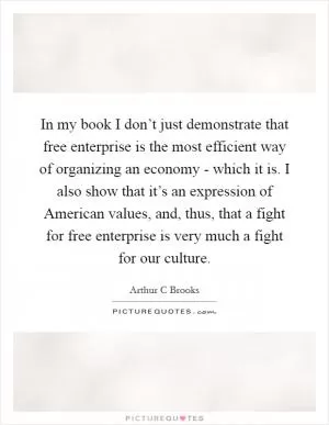 In my book I don’t just demonstrate that free enterprise is the most efficient way of organizing an economy - which it is. I also show that it’s an expression of American values, and, thus, that a fight for free enterprise is very much a fight for our culture Picture Quote #1