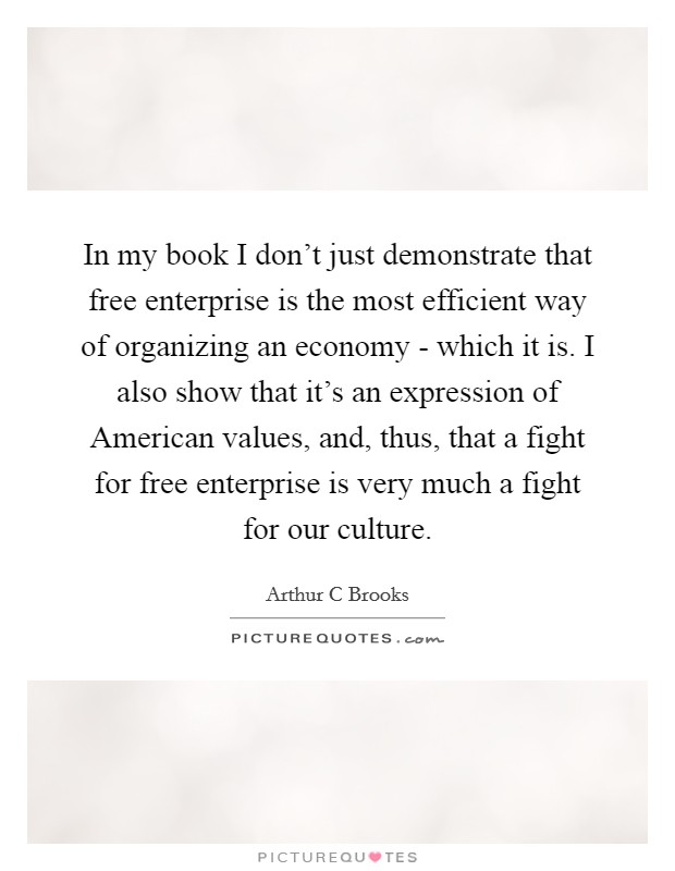 In my book I don't just demonstrate that free enterprise is the most efficient way of organizing an economy - which it is. I also show that it's an expression of American values, and, thus, that a fight for free enterprise is very much a fight for our culture Picture Quote #1