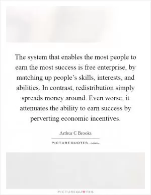 The system that enables the most people to earn the most success is free enterprise, by matching up people’s skills, interests, and abilities. In contrast, redistribution simply spreads money around. Even worse, it attenuates the ability to earn success by perverting economic incentives Picture Quote #1
