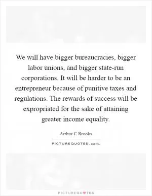 We will have bigger bureaucracies, bigger labor unions, and bigger state-run corporations. It will be harder to be an entrepreneur because of punitive taxes and regulations. The rewards of success will be expropriated for the sake of attaining greater income equality Picture Quote #1